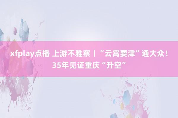 xfplay点播 上游不雅察丨“云霄要津”通大众！35年见证重庆“升空”