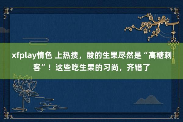xfplay情色 上热搜，酸的生果尽然是“高糖刺客”！这些吃生果的习尚，齐错了