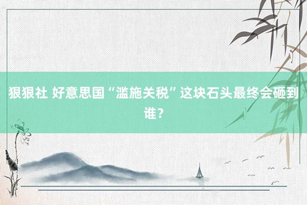 狠狠社 好意思国“滥施关税”这块石头最终会砸到谁？
