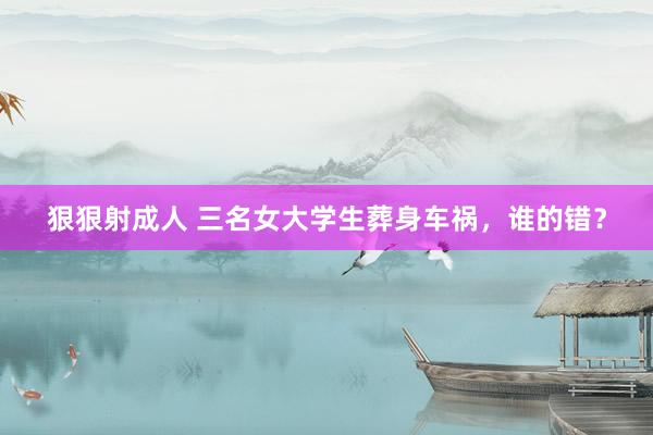 狠狠射成人 三名女大学生葬身车祸，谁的错？