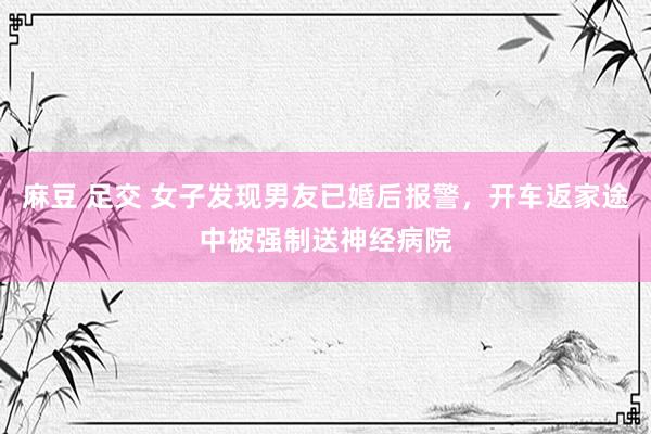 麻豆 足交 女子发现男友已婚后报警，开车返家途中被强制送神经病院