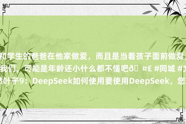 和学生的爸爸在他家做爱，而且是当着孩子面前做爱，太刺激了，孩子完全不看我们，可能是年龄还小什么都不懂吧🤣 #同城 #文爱 #自慰 毅然叶子9：DeepSeek如何使用要使用DeepSeek，您不错按照以下步调操作：1. 拜谒官网：