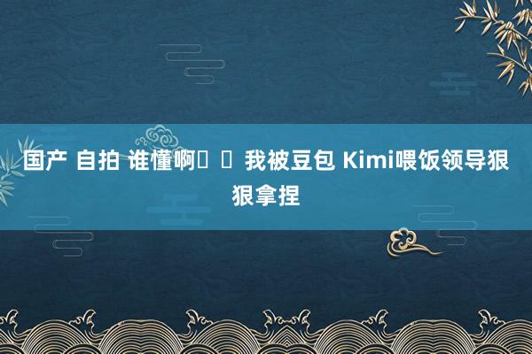 国产 自拍 谁懂啊❗️我被豆包 Kimi喂饭领导狠狠拿捏