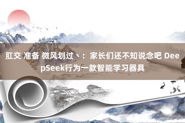 肛交 准备 微风划过丶:家长们还不知说念吧 DeepSeek行为一款智能学习器具