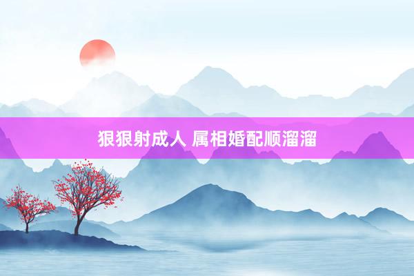 狠狠射成人 属相婚配顺溜溜