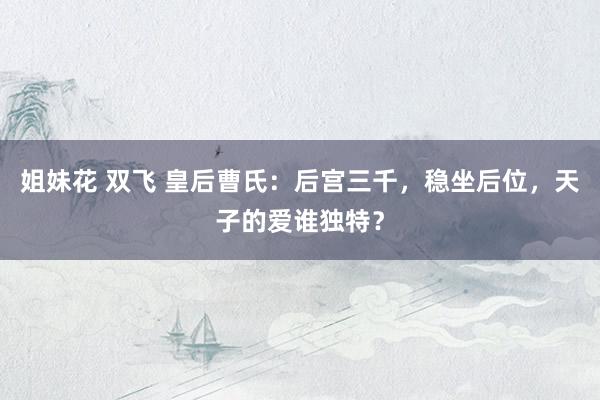 姐妹花 双飞 皇后曹氏：后宫三千，稳坐后位，天子的爱谁独特？