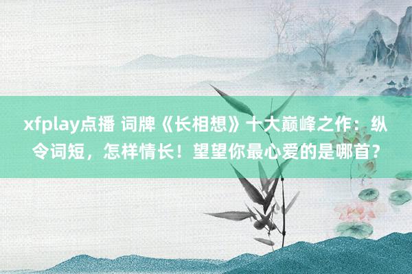 xfplay点播 词牌《长相想》十大巅峰之作：纵令词短，怎样情长！望望你最心爱的是哪首？