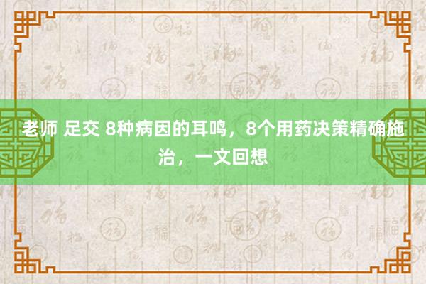 老师 足交 8种病因的耳鸣，8个用药决策精确施治，一文回想