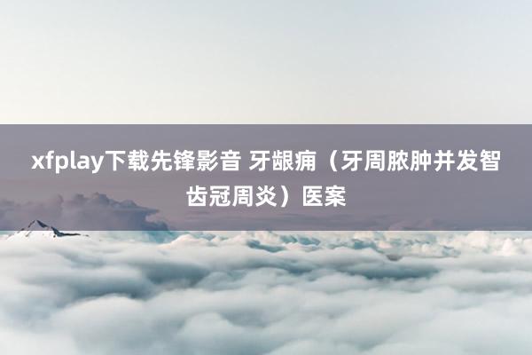 xfplay下载先锋影音 牙龈痈（牙周脓肿并发智齿冠周炎）医案