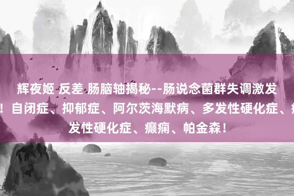 辉夜姬 反差 肠脑轴揭秘--肠说念菌群失调激发神经系统疾病！自闭症、抑郁症、阿尔茨海默病、多发性硬化症、癫痫、帕金森！