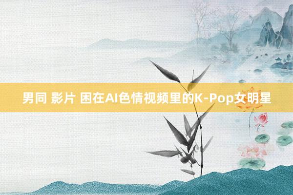 男同 影片 困在AI色情视频里的K-Pop女明星