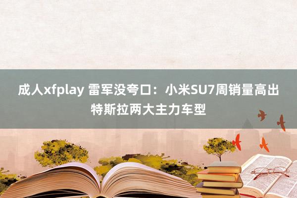 成人xfplay 雷军没夸口：小米SU7周销量高出特斯拉两大主力车型