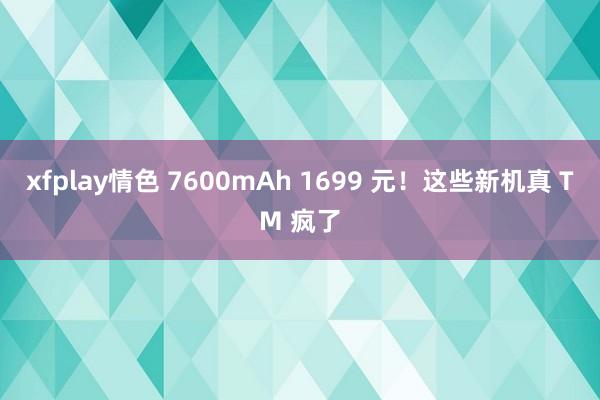 xfplay情色 7600mAh 1699 元！这些新机真 TM 疯了